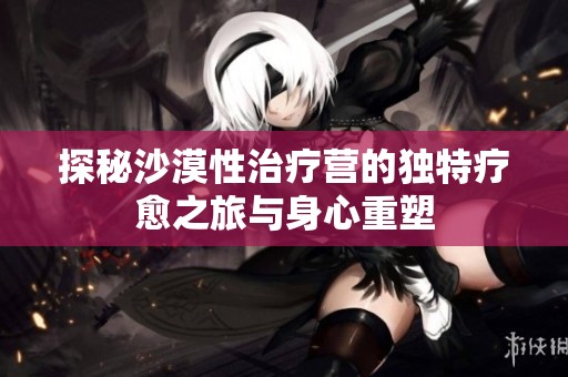 探秘沙漠性治疗营的独特疗愈之旅与身心重塑