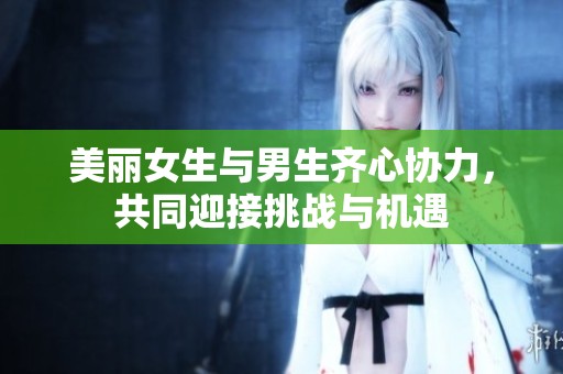 美丽女生与男生齐心协力，共同迎接挑战与机遇