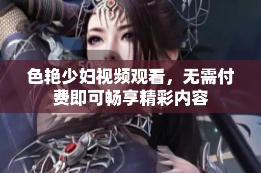 色艳少妇视频观看，无需付费即可畅享精彩内容