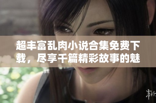 超丰富乱肉小说合集免费下载，尽享千篇精彩故事的魅力