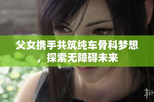 父女携手共筑纯车骨科梦想，探索无障碍未来