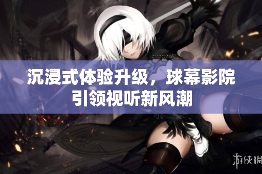 沉浸式体验升级，球幕影院引领视听新风潮