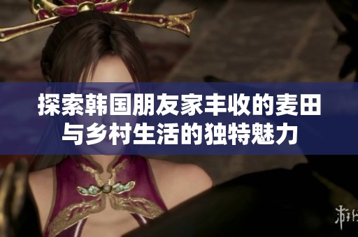探索韩国朋友家丰收的麦田与乡村生活的独特魅力