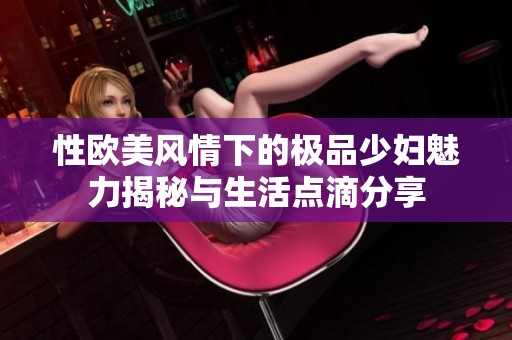 性欧美风情下的极品少妇魅力揭秘与生活点滴分享