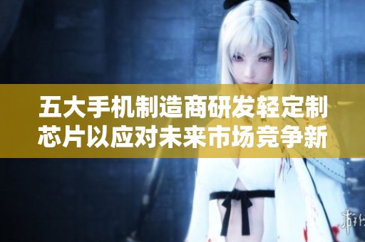 五大手机制造商研发轻定制芯片以应对未来市场竞争新挑战