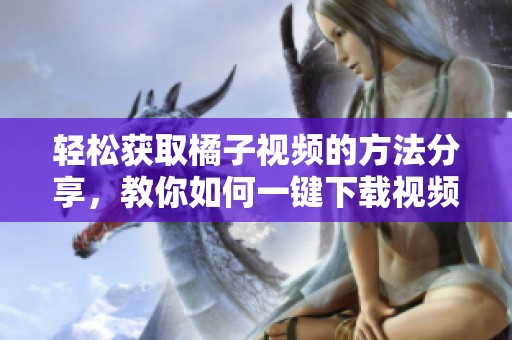 轻松获取橘子视频的方法分享，教你如何一键下载视频内容