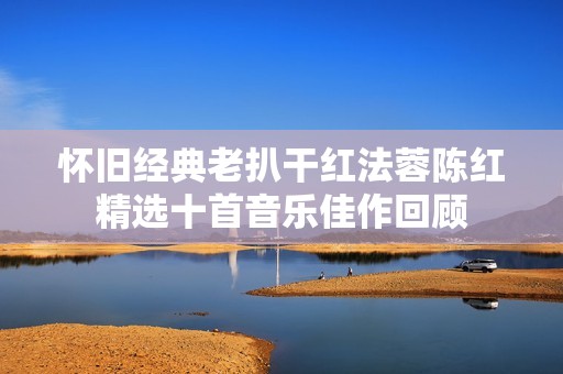 怀旧经典老扒干红法蓉陈红精选十首音乐佳作回顾