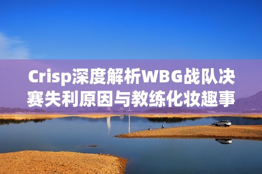 Crisp深度解析WBG战队决赛失利原因与教练化妆趣事