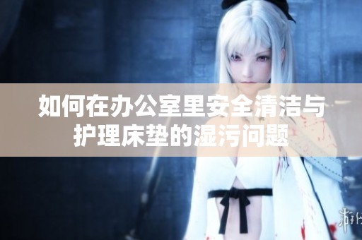 如何在办公室里安全清洁与护理床垫的湿污问题