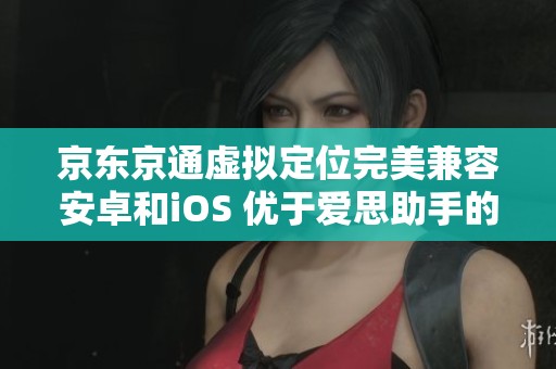 京东京通虚拟定位完美兼容安卓和iOS 优于爱思助手的强大功能解析