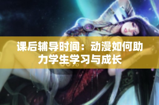 课后辅导时间：动漫如何助力学生学习与成长