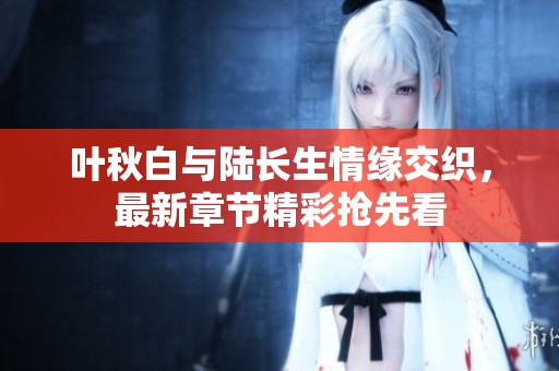 叶秋白与陆长生情缘交织，最新章节精彩抢先看