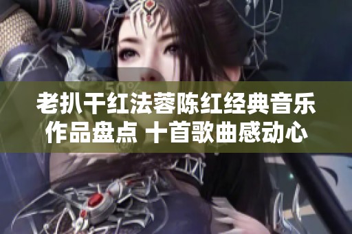 老扒干红法蓉陈红经典音乐作品盘点 十首歌曲感动心灵