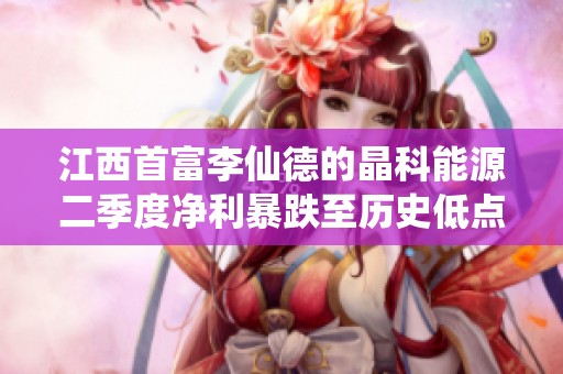 江西首富李仙德的晶科能源二季度净利暴跌至历史低点