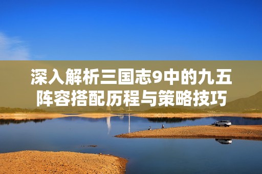 深入解析三国志9中的九五阵容搭配历程与策略技巧