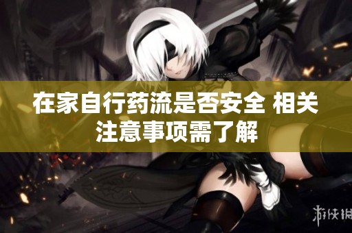 在家自行药流是否安全 相关注意事项需了解