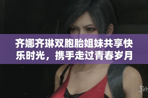 齐娜齐琳双胞胎姐妹共享快乐时光，携手走过青春岁月
