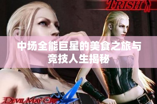 中场全能巨星的美食之旅与竞技人生揭秘