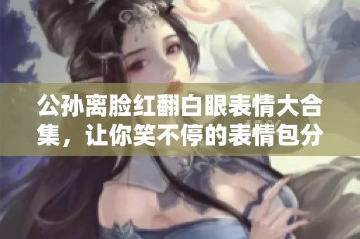 公孙离脸红翻白眼表情大合集，让你笑不停的表情包分享