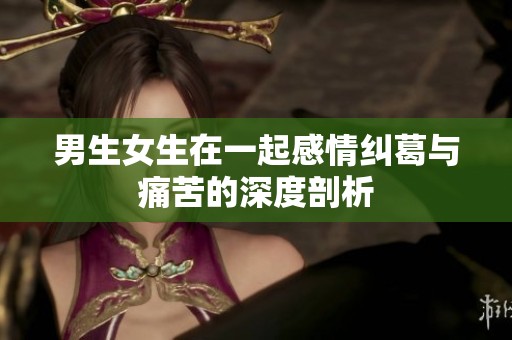 男生女生在一起感情纠葛与痛苦的深度剖析