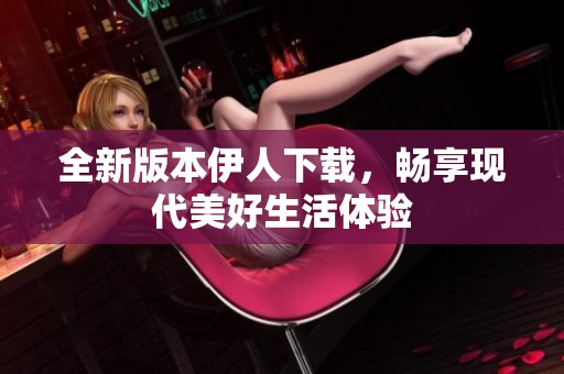 全新版本伊人下载，畅享现代美好生活体验