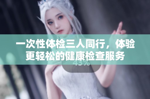 一次性体检三人同行，体验更轻松的健康检查服务