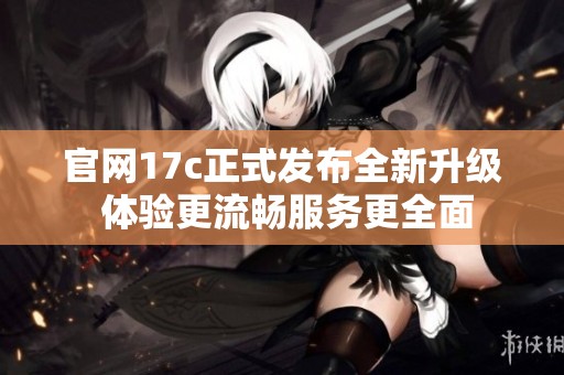 官网17c正式发布全新升级 体验更流畅服务更全面