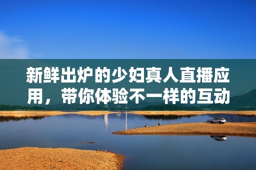 新鲜出炉的少妇真人直播应用，带你体验不一样的互动乐趣！