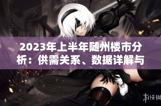 2023年上半年随州楼市分析：供需关系、数据详解与城建进展汇总