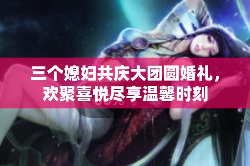 三个媳妇共庆大团圆婚礼，欢聚喜悦尽享温馨时刻