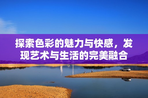 探索色彩的魅力与快感，发现艺术与生活的完美融合