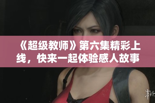 《超级教师》第六集精彩上线，快来一起体验感人故事