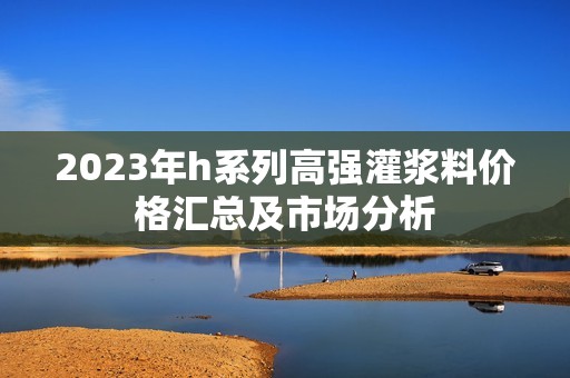 2023年h系列高强灌浆料价格汇总及市场分析