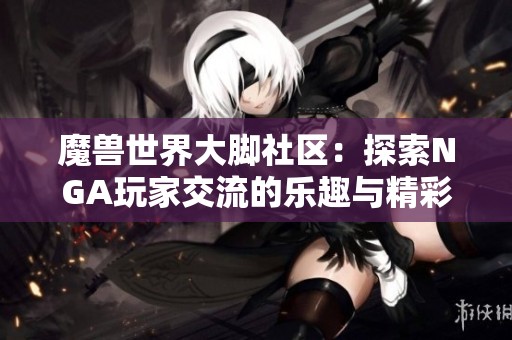 魔兽世界大脚社区：探索NGA玩家交流的乐趣与精彩