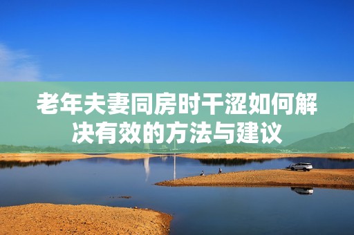 老年夫妻同房时干涩如何解决有效的方法与建议