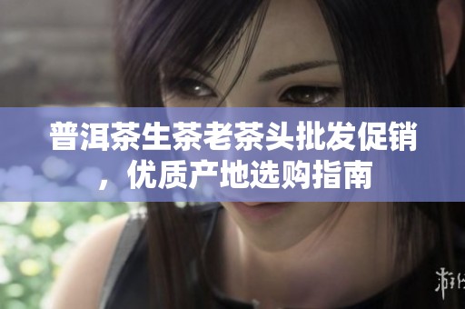 普洱茶生茶老茶头批发促销，优质产地选购指南