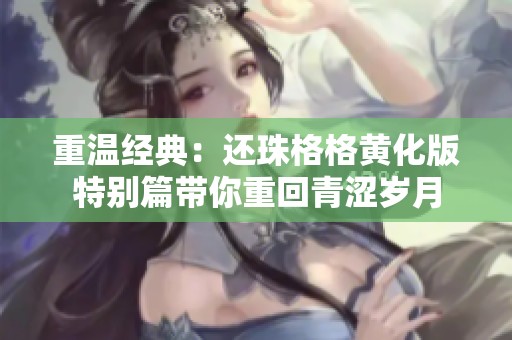 重温经典：还珠格格黄化版特别篇带你重回青涩岁月