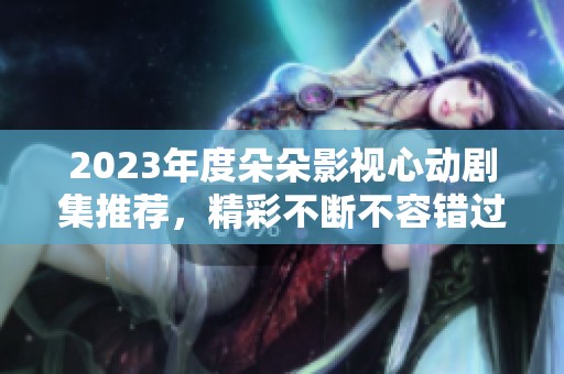 2023年度朵朵影视心动剧集推荐，精彩不断不容错过