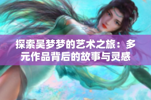 探索吴梦梦的艺术之旅：多元作品背后的故事与灵感