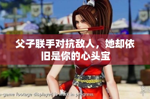 父子联手对抗敌人，她却依旧是你的心头宝
