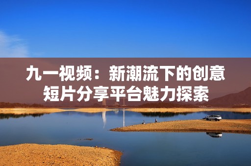 九一视频：新潮流下的创意短片分享平台魅力探索