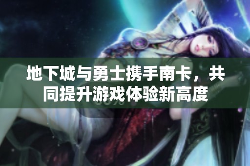 地下城与勇士携手南卡，共同提升游戏体验新高度