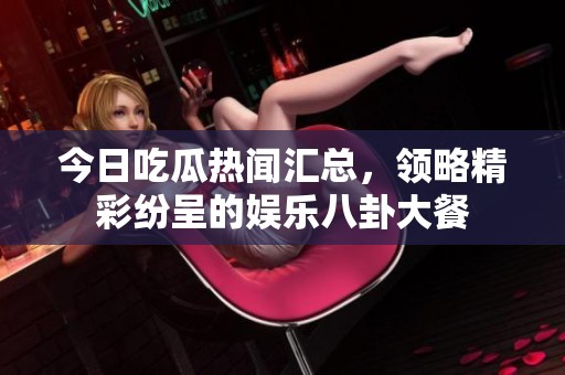 今日吃瓜热闻汇总，领略精彩纷呈的娱乐八卦大餐
