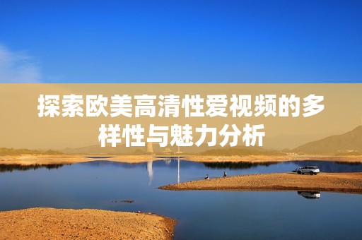 探索欧美高清性爱视频的多样性与魅力分析