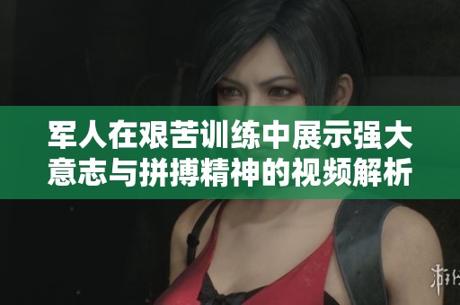 军人在艰苦训练中展示强大意志与拼搏精神的视频解析