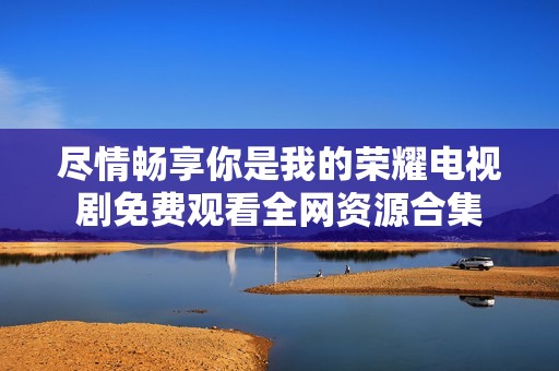 尽情畅享你是我的荣耀电视剧免费观看全网资源合集