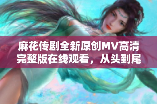 麻花传剧全新原创MV高清完整版在线观看，从头到尾精彩不断