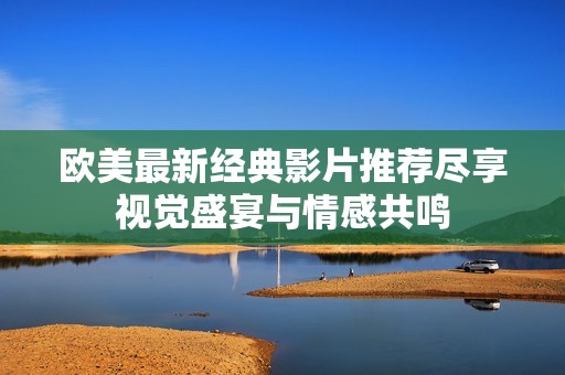欧美最新经典影片推荐尽享视觉盛宴与情感共鸣