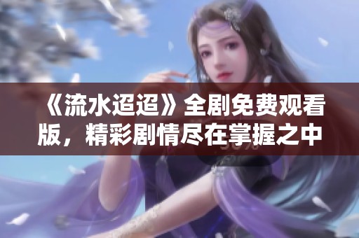 《流水迢迢》全剧免费观看版，精彩剧情尽在掌握之中