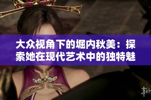 大众视角下的堀内秋美：探索她在现代艺术中的独特魅力
